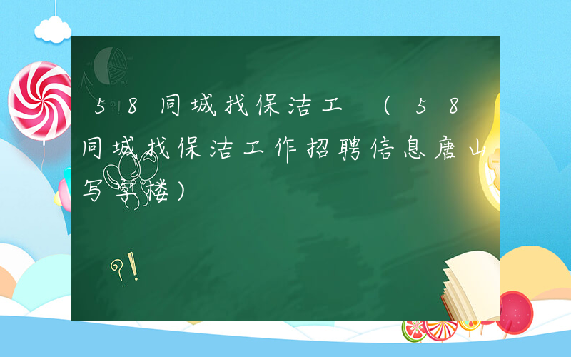 58同城找保洁工 (58同城找保洁工作招聘信息唐山写字楼)
